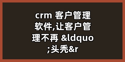 crm 客户管理软件,让客户管理不再 “头秃”!